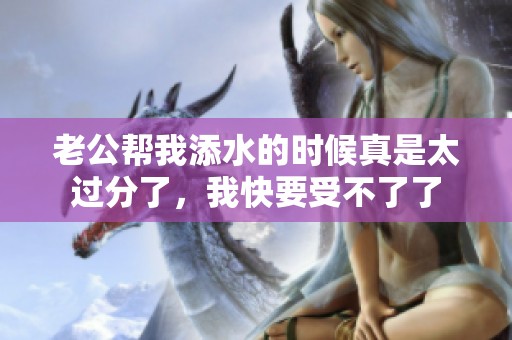 老公帮我添水的时候真是太过分了，我快要受不了了