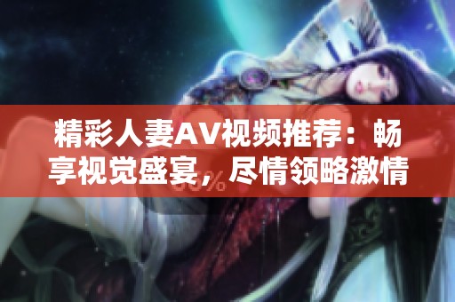 精彩人妻AV视频推荐：畅享视觉盛宴，尽情领略激情与魅力