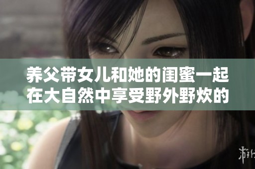 养父带女儿和她的闺蜜一起在大自然中享受野外野炊的欢乐时光