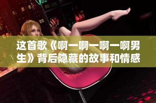 这首歌《啊一啊一啊一啊男生》背后隐藏的故事和情感分析