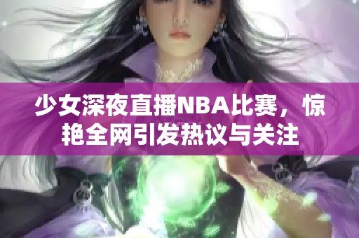 少女深夜直播NBA比赛，惊艳全网引发热议与关注