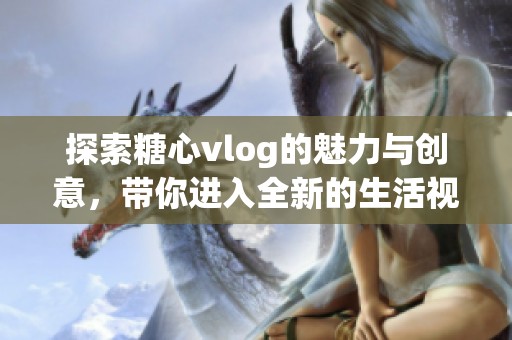 探索糖心vlog的魅力与创意，带你进入全新的生活视角世界