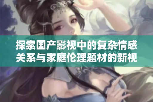 探索国产影视中的复杂情感关系与家庭伦理题材的新视角