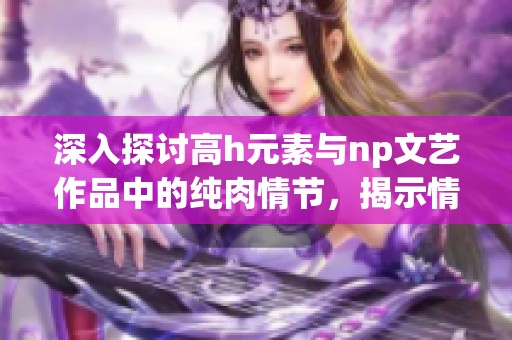 深入探讨高h元素与np文艺作品中的纯肉情节，揭示情感碰撞与故事魅力的深层次影响