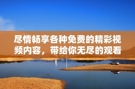 尽情畅享各种免费的精彩视频内容，带给你无尽的观看乐趣和体验