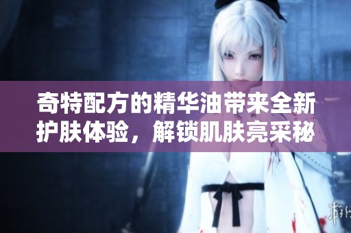 奇特配方的精华油带来全新护肤体验，解锁肌肤亮采秘诀