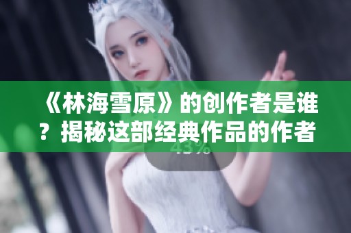 《林海雪原》的创作者是谁？揭秘这部经典作品的作者背景与故事