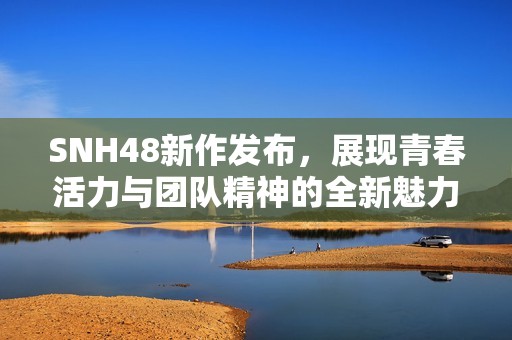SNH48新作发布，展现青春活力与团队精神的全新魅力之旅