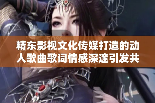 精东影视文化传媒打造的动人歌曲歌词情感深邃引发共鸣