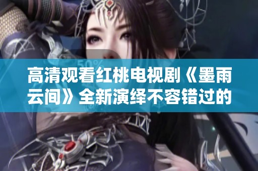 高清观看红桃电视剧《墨雨云间》全新演绎不容错过的精彩故事