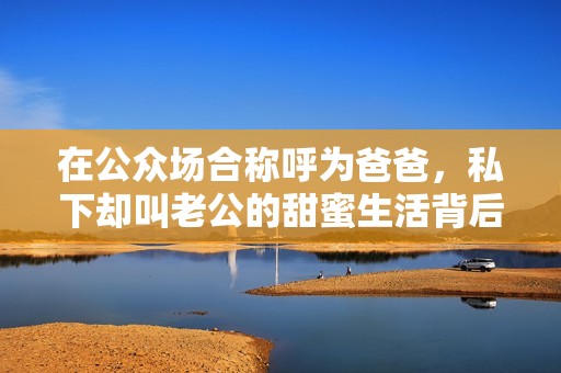 在公众场合称呼为爸爸，私下却叫老公的甜蜜生活背后的故事
