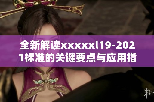 全新解读xxxxxl19-2021标准的关键要点与应用指导