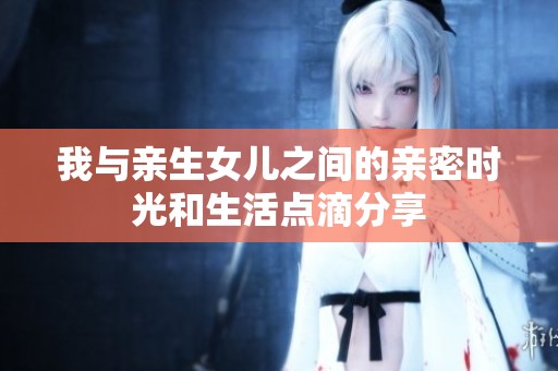 我与亲生女儿之间的亲密时光和生活点滴分享