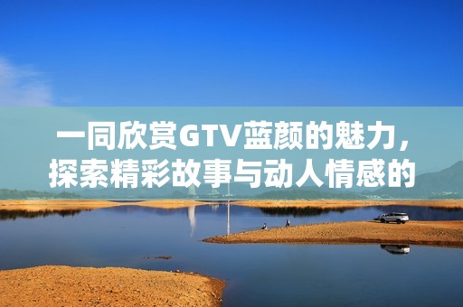 一同欣赏GTV蓝颜的魅力，探索精彩故事与动人情感的旅程