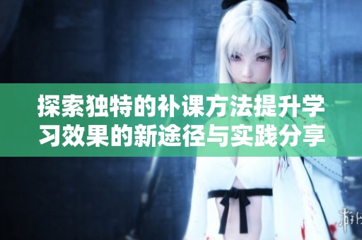 探索独特的补课方法提升学习效果的新途径与实践分享