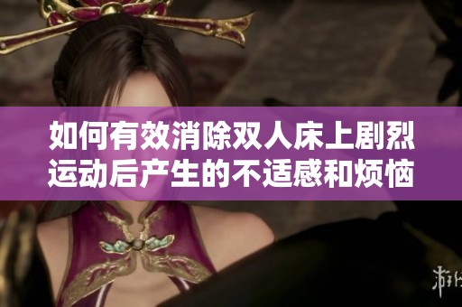 如何有效消除双人床上剧烈运动后产生的不适感和烦恼