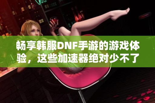 畅享韩服DNF手游的游戏体验，这些加速器绝对少不了！
