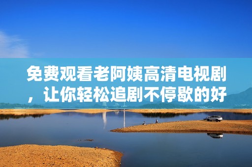 免费观看老阿姨高清电视剧，让你轻松追剧不停歇的好选择