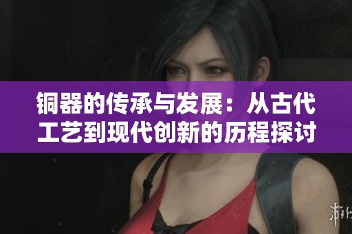 铜器的传承与发展：从古代工艺到现代创新的历程探讨