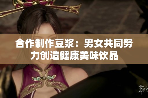 合作制作豆浆：男女共同努力创造健康美味饮品