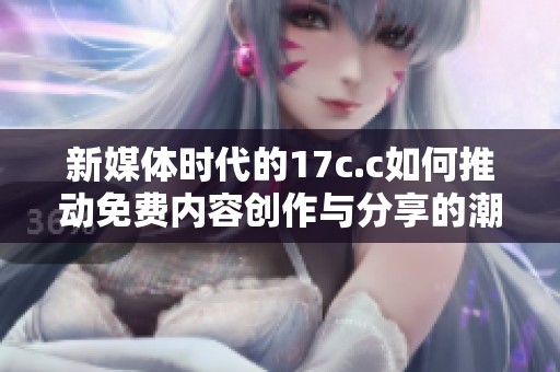 新媒体时代的17c.c如何推动免费内容创作与分享的潮流