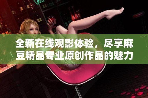 全新在线观影体验，尽享麻豆精品专业原创作品的魅力与乐趣