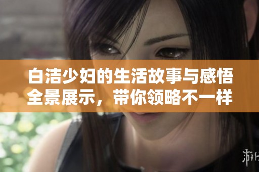 白洁少妇的生活故事与感悟全景展示，带你领略不一样的情感世界