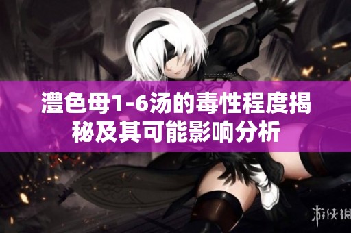 澧色母1-6汤的毒性程度揭秘及其可能影响分析