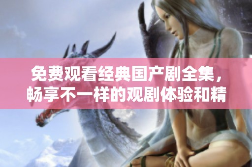免费观看经典国产剧全集，畅享不一样的观剧体验和精彩剧情