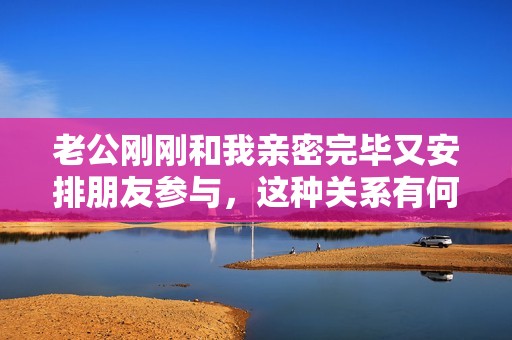 老公刚刚和我亲密完毕又安排朋友参与，这种关系有何深意？