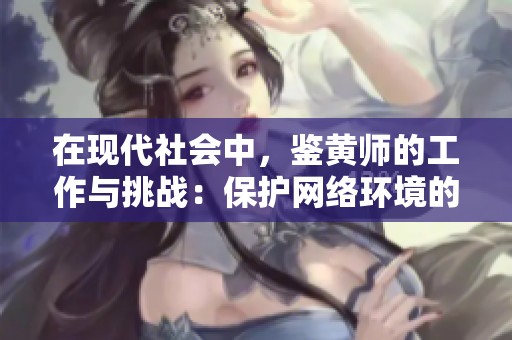 在现代社会中，鉴黄师的工作与挑战：保护网络环境的守护者