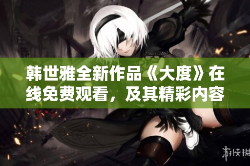 韩世雅全新作品《大度》在线免费观看，及其精彩内容介绍与分析
