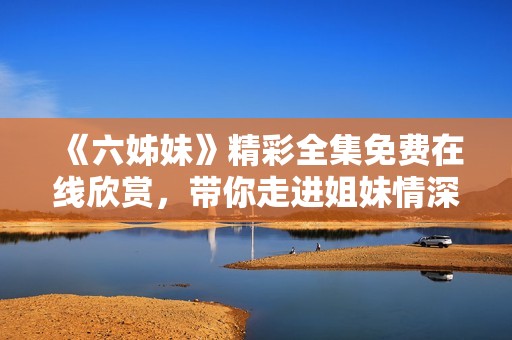《六姊妹》精彩全集免费在线欣赏，带你走进姐妹情深的故事世界