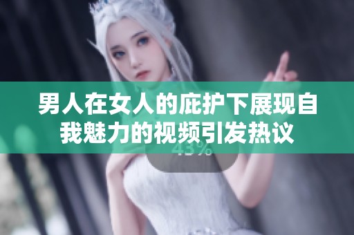 男人在女人的庇护下展现自我魅力的视频引发热议