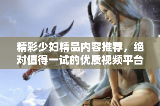 精彩少妇精品内容推荐，绝对值得一试的优质视频平台