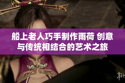 船上老人巧手制作雨荷 创意与传统相结合的艺术之旅