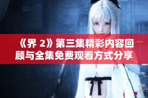 《界 2》第三集精彩内容回顾与全集免费观看方式分享