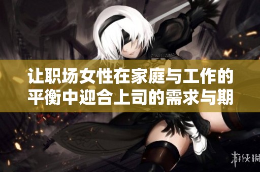 让职场女性在家庭与工作的平衡中迎合上司的需求与期望