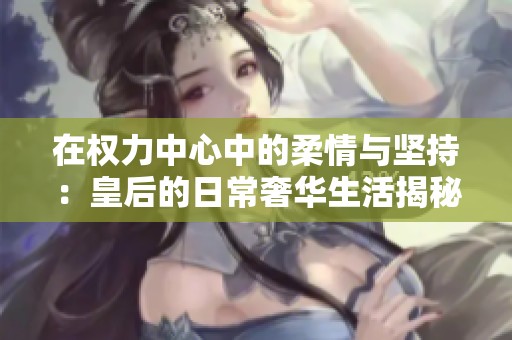 在权力中心中的柔情与坚持：皇后的日常奢华生活揭秘