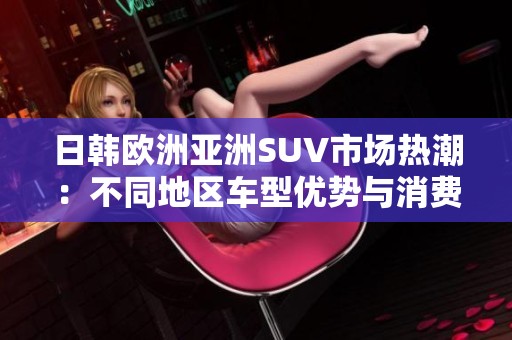 日韩欧洲亚洲SUV市场热潮：不同地区车型优势与消费者偏好分析