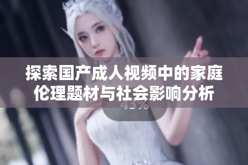 探索国产成人视频中的家庭伦理题材与社会影响分析