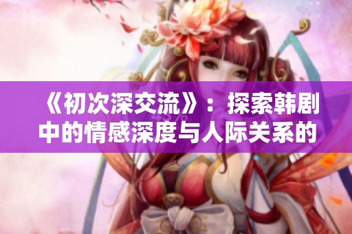 《初次深交流》：探索韩剧中的情感深度与人际关系的微妙变化