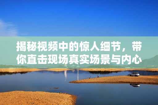 揭秘视频中的惊人细节，带你直击现场真实场景与内心震撼感受
