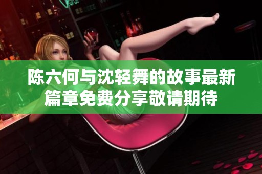 陈六何与沈轻舞的故事最新篇章免费分享敬请期待