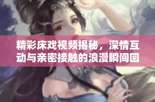 精彩床戏视频揭秘，深情互动与亲密接触的浪漫瞬间回顾
