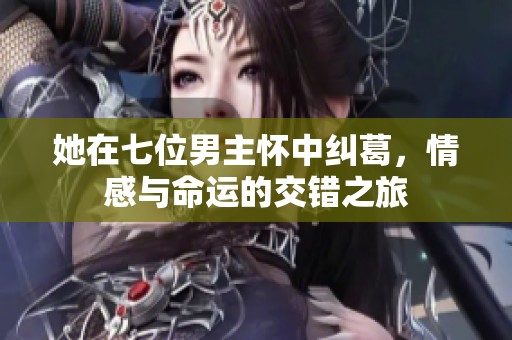 她在七位男主怀中纠葛，情感与命运的交错之旅
