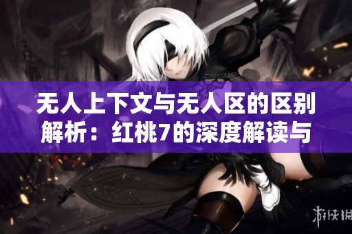 无人上下文与无人区的区别解析：红桃7的深度解读与分析
