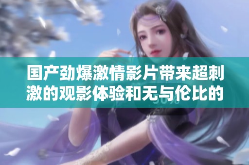 国产劲爆激情影片带来超刺激的观影体验和无与伦比的享受