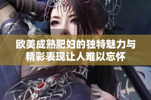 欧美成熟肥妇的独特魅力与精彩表现让人难以忘怀