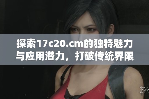 探索17c20.cm的独特魅力与应用潜力，打破传统界限的全新体验